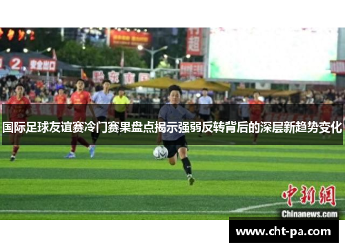 国际足球友谊赛冷门赛果盘点揭示强弱反转背后的深层新趋势变化