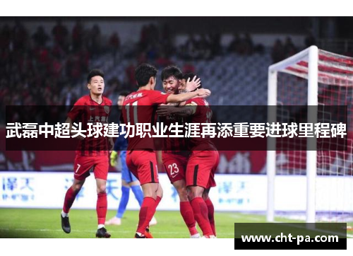 武磊中超头球建功职业生涯再添重要进球里程碑