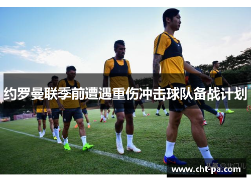 约罗曼联季前遭遇重伤冲击球队备战计划
